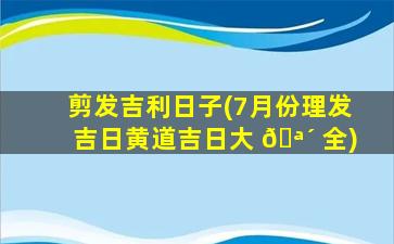 剪发吉利日子(7月份理发吉日黄道吉日大 🪴 全)
